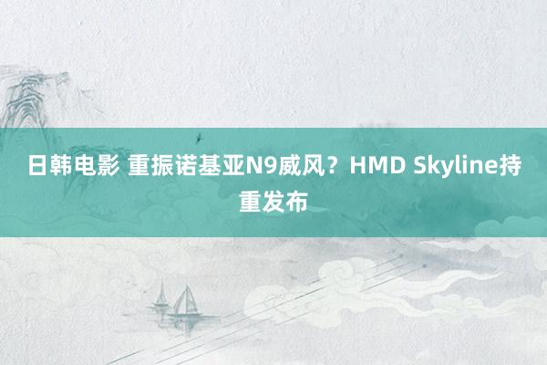 日韩电影 重振诺基亚N9威风？HMD Skyline持重发布