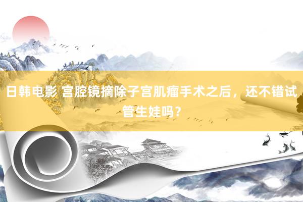 日韩电影 宫腔镜摘除子宫肌瘤手术之后，还不错试管生娃吗？