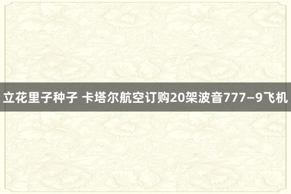 立花里子种子 卡塔尔航空订购20架波音777—9飞机
