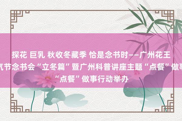 探花 巨乳 秋收冬藏季 恰是念书时——广州花王人二十四气节念书会“立冬篇”暨广州科普讲座主题“点餐”做事行动举办