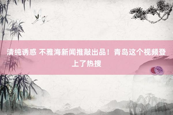 清纯诱惑 不雅海新闻推敲出品！青岛这个视频登上了热搜