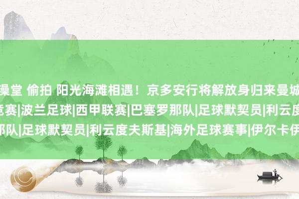 澡堂 偷拍 阳光海滩相遇！京多安行将解放身归来曼城|英超|欧冠|德容|足球竞赛|波兰足球|西甲联赛|巴塞罗那队|足球默契员|利云度夫斯基|海外足球赛事|伊尔卡伊·京多安