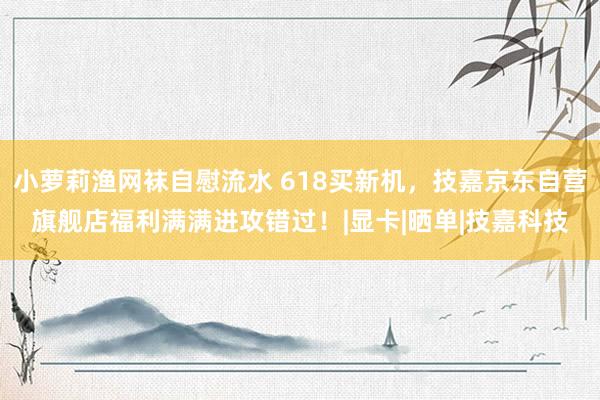 小萝莉渔网袜自慰流水 618买新机，技嘉京东自营旗舰店福利满满进攻错过！|显卡|晒单|技嘉科技