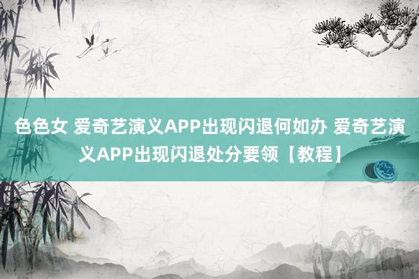 色色女 爱奇艺演义APP出现闪退何如办 爱奇艺演义APP出现闪退处分要领【教程】