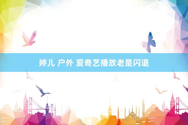 婷儿 户外 爱奇艺播放老是闪退