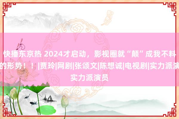 快播东京热 2024才启动，影视圈就“颠”成我不料志的形势！！|贾玲|网剧|张颂文|陈想诚|电视剧|实力派演员