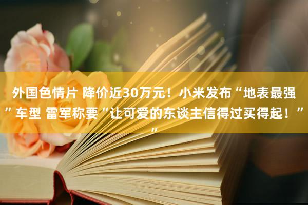 外国色情片 降价近30万元！小米发布“地表最强”车型 雷军称要“让可爱的东谈主信得过买得起！”
