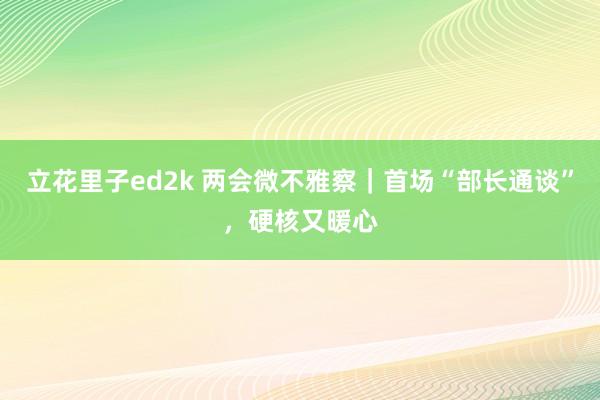 立花里子ed2k 两会微不雅察｜首场“部长通谈”，硬核又暖心