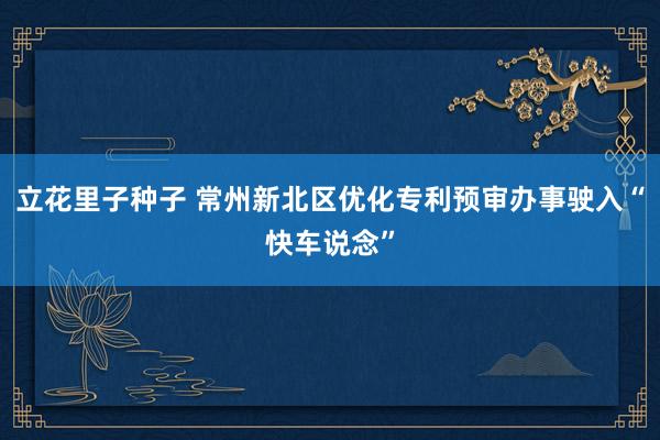 立花里子种子 常州新北区优化专利预审办事驶入“快车说念”