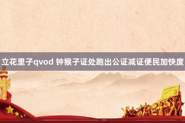 立花里子qvod 钟猴子证处跑出公证减证便民加快度