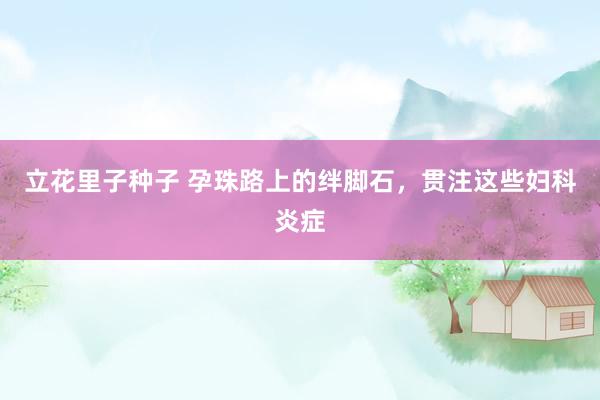 立花里子种子 孕珠路上的绊脚石，贯注这些妇科炎症