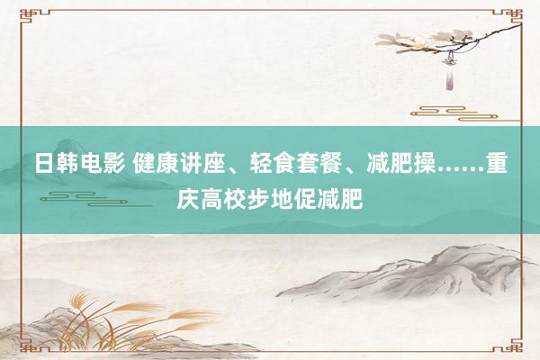 日韩电影 健康讲座、轻食套餐、减肥操......重庆高校步地促减肥