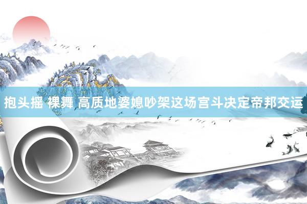 抱头摇 裸舞 高质地婆媳吵架这场宫斗决定帝邦交运