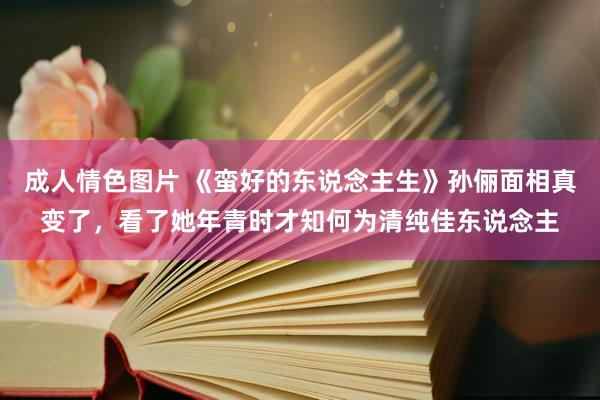 成人情色图片 《蛮好的东说念主生》孙俪面相真变了，看了她年青时才知何为清纯佳东说念主