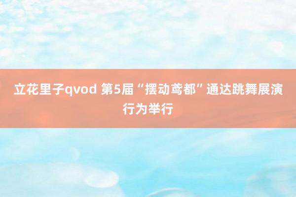 立花里子qvod 第5届“摆动鸢都”通达跳舞展演行为举行
