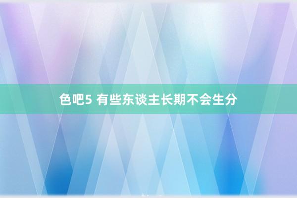 色吧5 有些东谈主长期不会生分