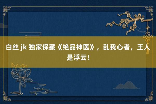 白丝 jk 独家保藏《绝品神医》，乱我心者，王人是浮云！