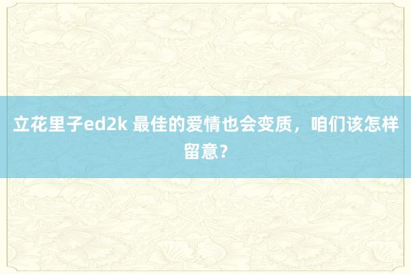 立花里子ed2k 最佳的爱情也会变质，咱们该怎样留意？