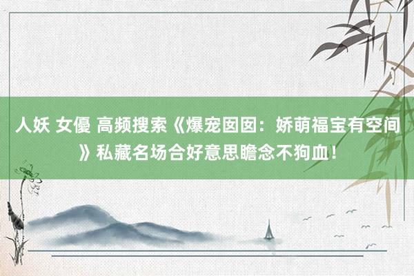 人妖 女優 高频搜索《爆宠囡囡：娇萌福宝有空间》私藏名场合好意思瞻念不狗血！