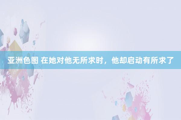 亚洲色图 在她对他无所求时，他却启动有所求了