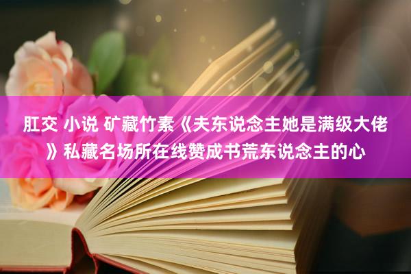 肛交 小说 矿藏竹素《夫东说念主她是满级大佬》私藏名场所在线赞成书荒东说念主的心