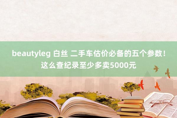 beautyleg 白丝 二手车估价必备的五个参数！这么查纪录至少多卖5000元