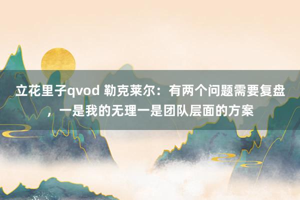 立花里子qvod 勒克莱尔:有两个问题需要复盘,一是我的无理一是团队层面的方案