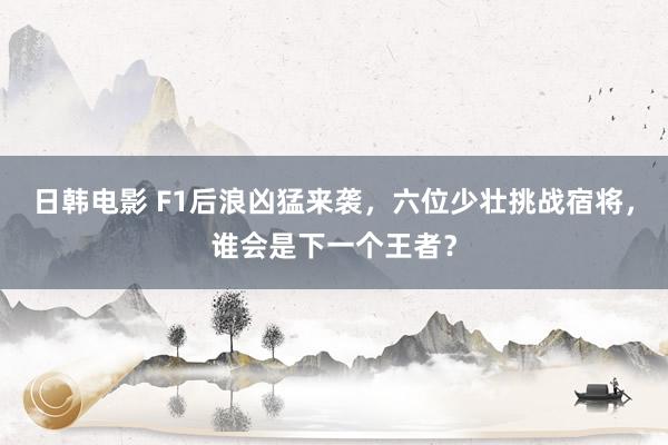 日韩电影 F1后浪凶猛来袭，六位少壮挑战宿将，谁会是下一个王者？