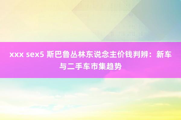 xxx sex5 斯巴鲁丛林东说念主价钱判辨：新车与二手车市集趋势