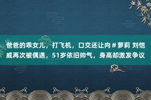 爸爸的乖女儿，打飞机，口交还让禸＃萝莉 刘恺威再次被偶遇，51岁依旧帅气，身高却激发争议