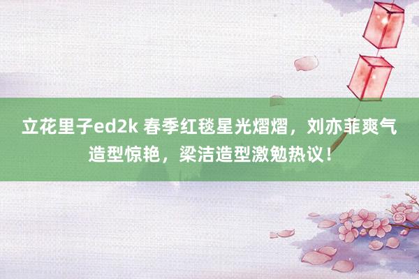 立花里子ed2k 春季红毯星光熠熠，刘亦菲爽气造型惊艳，梁洁造型激勉热议！