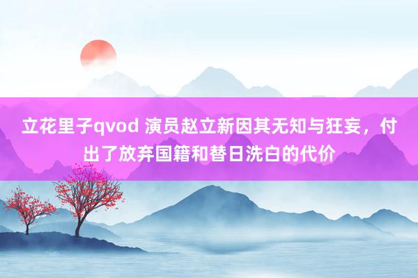 立花里子qvod 演员赵立新因其无知与狂妄，付出了放弃国籍和替日洗白的代价