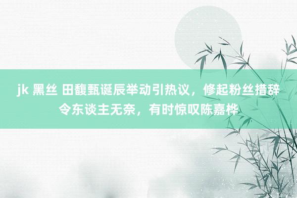 jk 黑丝 田馥甄诞辰举动引热议，修起粉丝措辞令东谈主无奈，有时惊叹陈嘉桦