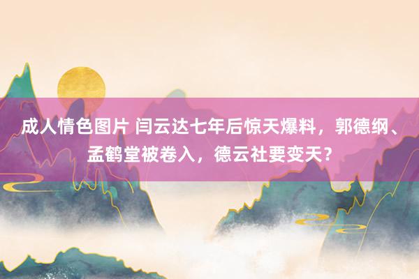 成人情色图片 闫云达七年后惊天爆料，郭德纲、孟鹤堂被卷入，德云社要变天？