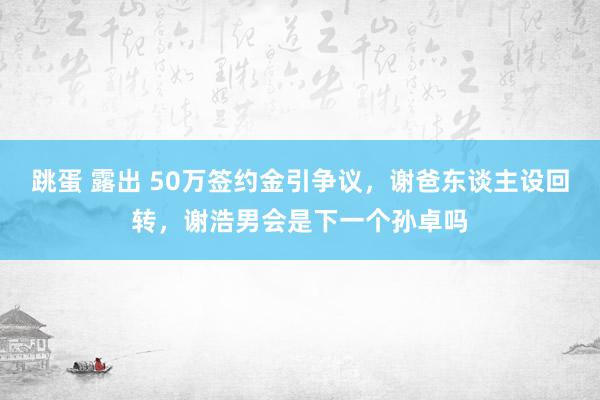 跳蛋 露出 50万签约金引争议，谢爸东谈主设回转，谢浩男会是下一个孙卓吗