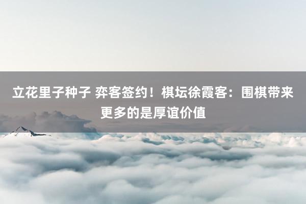 立花里子种子 弈客签约！棋坛徐霞客：围棋带来更多的是厚谊价值