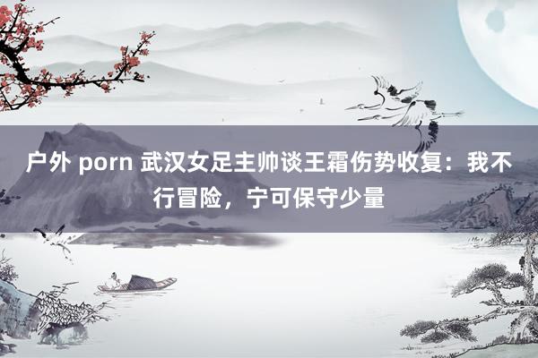 户外 porn 武汉女足主帅谈王霜伤势收复：我不行冒险，宁可保守少量