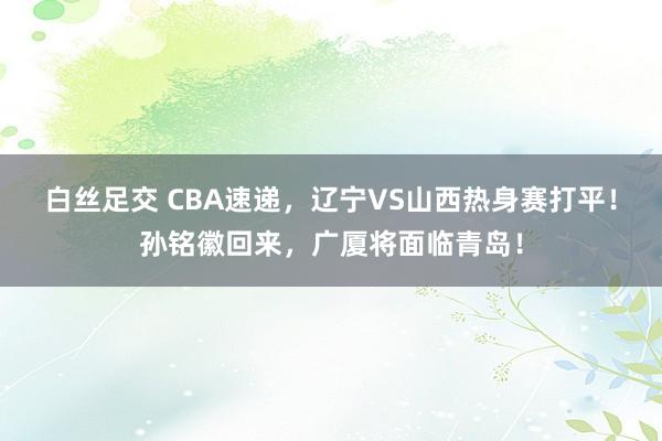 白丝足交 CBA速递，辽宁VS山西热身赛打平！孙铭徽回来，广厦将面临青岛！