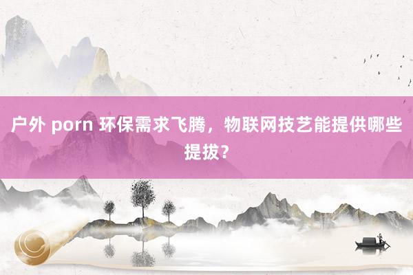 户外 porn 环保需求飞腾，物联网技艺能提供哪些提拔？