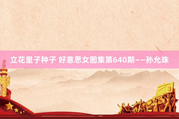 立花里子种子 好意思女图集第640期——孙允珠