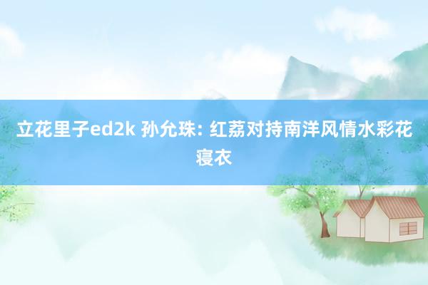 立花里子ed2k 孙允珠: 红荔对持南洋风情水彩花寝衣