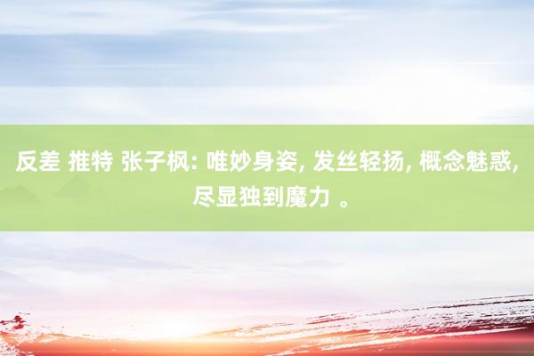 反差 推特 张子枫: 唯妙身姿， 发丝轻扬， 概念魅惑， 尽显独到魔力 。