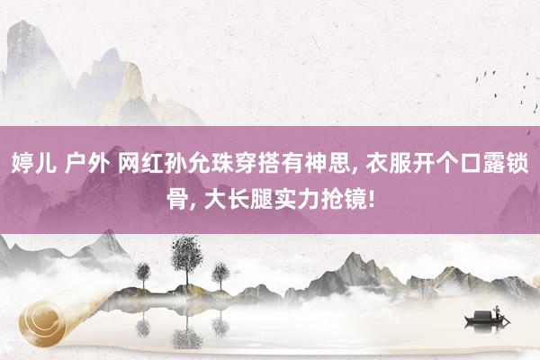 婷儿 户外 网红孙允珠穿搭有神思， 衣服开个口露锁骨， 大长腿实力抢镜!