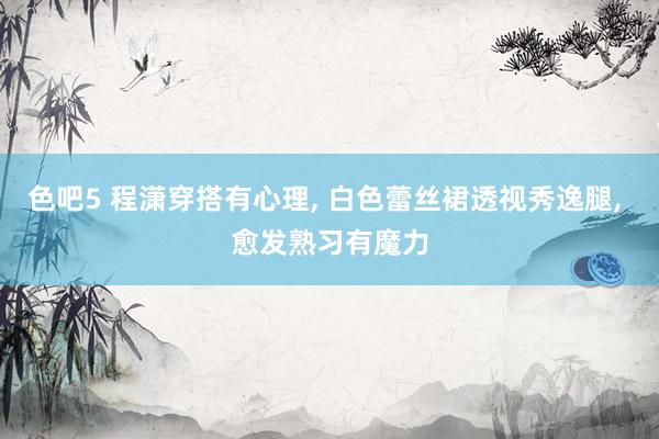 色吧5 程潇穿搭有心理， 白色蕾丝裙透视秀逸腿， 愈发熟习有魔力