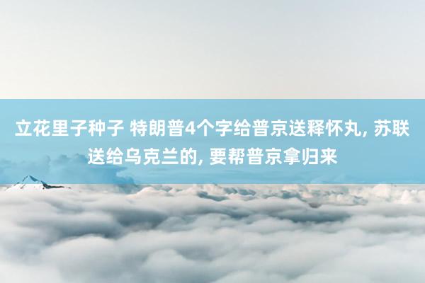 立花里子种子 特朗普4个字给普京送释怀丸， 苏联送给乌克兰的， 要帮普京拿归来