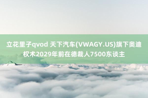 立花里子qvod 天下汽车(VWAGY.US)旗下奥迪权术2029年前在德裁人7500东谈主
