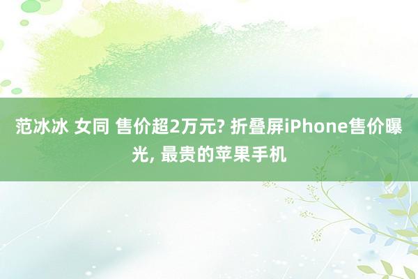 范冰冰 女同 售价超2万元? 折叠屏iPhone售价曝光， 最贵的苹果手机