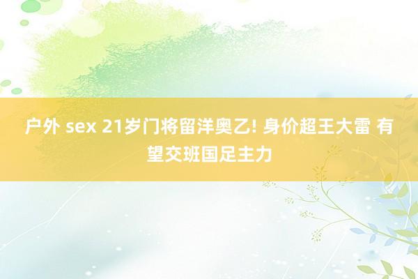 户外 sex 21岁门将留洋奥乙! 身价超王大雷 有望交班国足主力