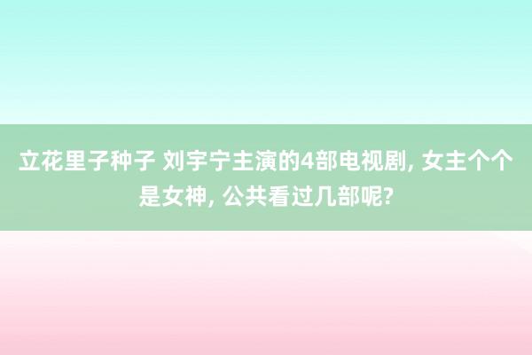 立花里子种子 刘宇宁主演的4部电视剧， 女主个个是女神， 公共看过几部呢?