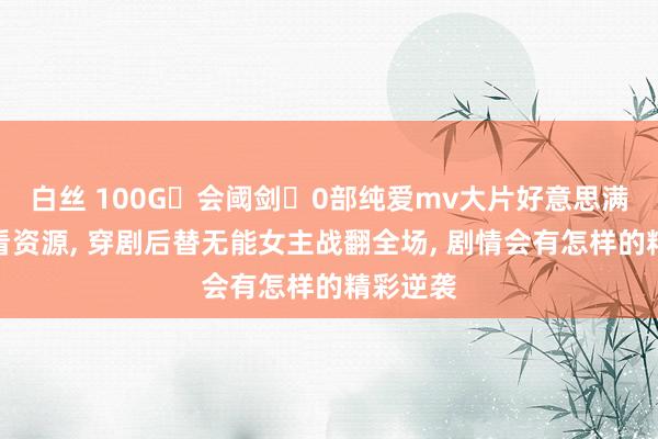 白丝 100G会阈剑0部纯爱mv大片好意思满版免费看资源， 穿剧后替无能女主战翻全场， 剧情会有怎样的精彩逆袭